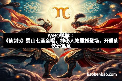 YABO鸭脖：《仙剑5》蜀山七圣全曝，神秘人物震撼登场，开启仙侠新篇章
